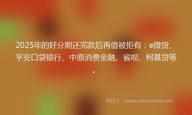 2025年的好分期还完款后再借被拒有：e微贷、平安口袋银行、中原消费金融、省呗、柯基贷等。