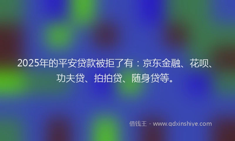 2025年的平安贷款被拒了有：京东金融、花呗、功夫贷、拍拍贷、随身贷等。