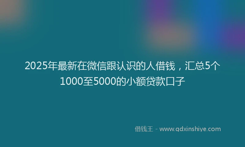 2025年最新在微信跟认识的人借钱，汇总5个1000至5000的小额贷款口子