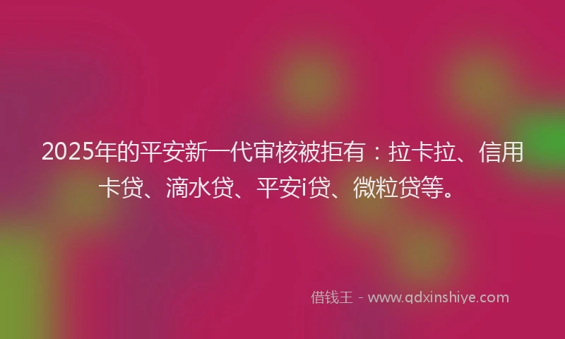 2025年的平安新一代审核被拒有：拉卡拉、信用卡贷、滴水贷、平安i贷、微粒贷等。