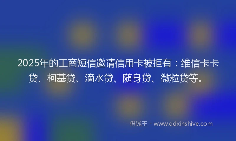 2025年的工商短信邀请信用卡被拒有：维信卡卡贷、柯基贷、滴水贷、随身贷、微粒贷等。