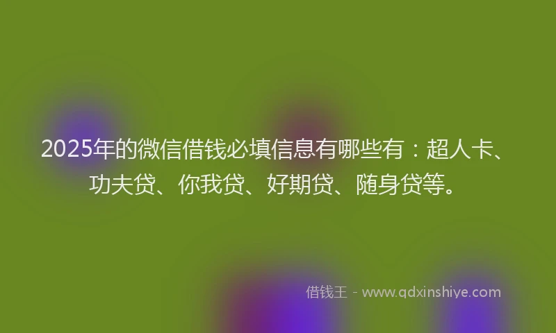 2025年的微信借钱必填信息有哪些有：超人卡、功夫贷、你我贷、好期贷、随身贷等。