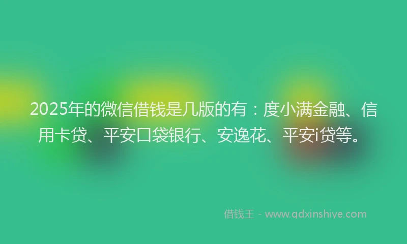 2025年的微信借钱是几版的有：度小满金融、信用卡贷、平安口袋银行、安逸花、平安i贷等。