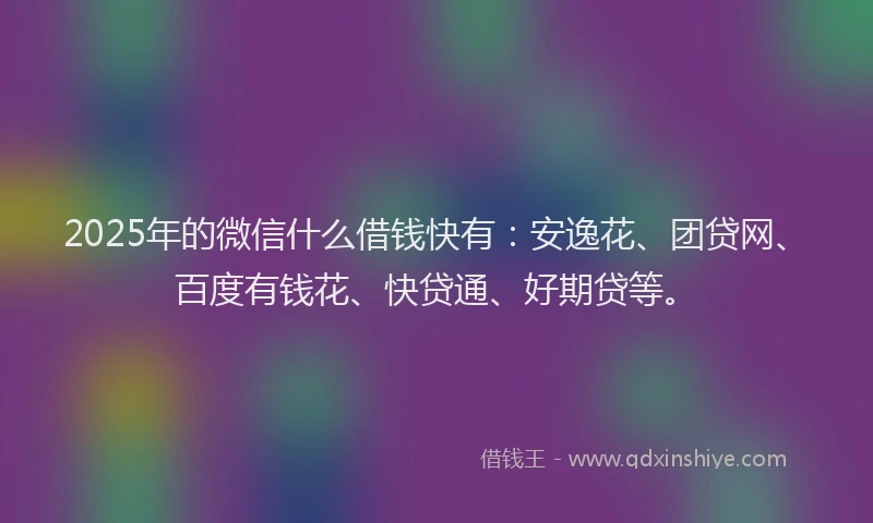 2025年的微信什么借钱快有：安逸花、团贷网、百度有钱花、快贷通、好期贷等。
