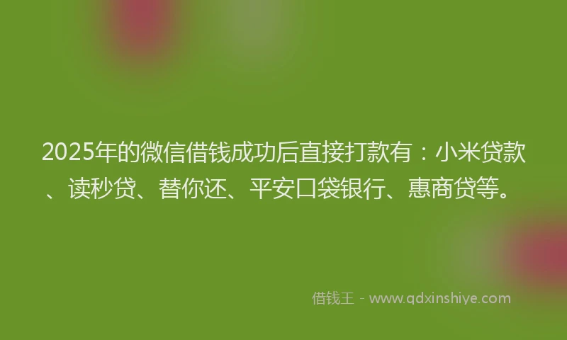 2025年的微信借钱成功后直接打款有：小米贷款、读秒贷、替你还、平安口袋银行、惠商贷等。