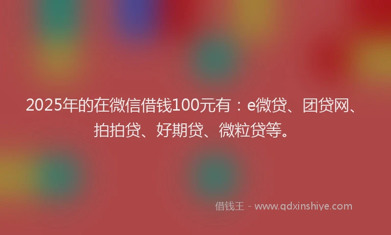 2025年的在微信借钱100元有：e微贷、团贷网、拍拍贷、好期贷、微粒贷等。