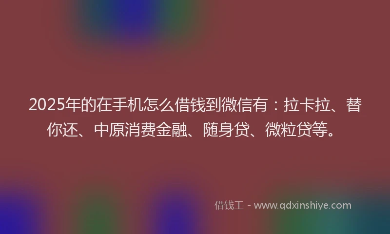2025年的在手机怎么借钱到微信有：拉卡拉、替你还、中原消费金融、随身贷、微粒贷等。