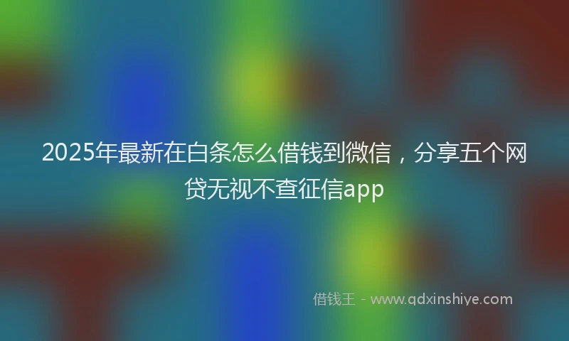 2025年最新在白条怎么借钱到微信，分享五个网贷无视不查征信app