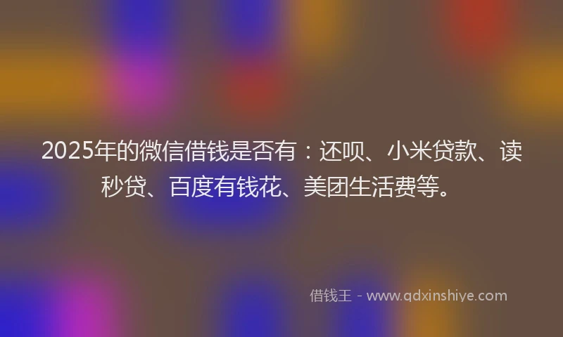 2025年的微信借钱是否有：还呗、小米贷款、读秒贷、百度有钱花、美团生活费等。