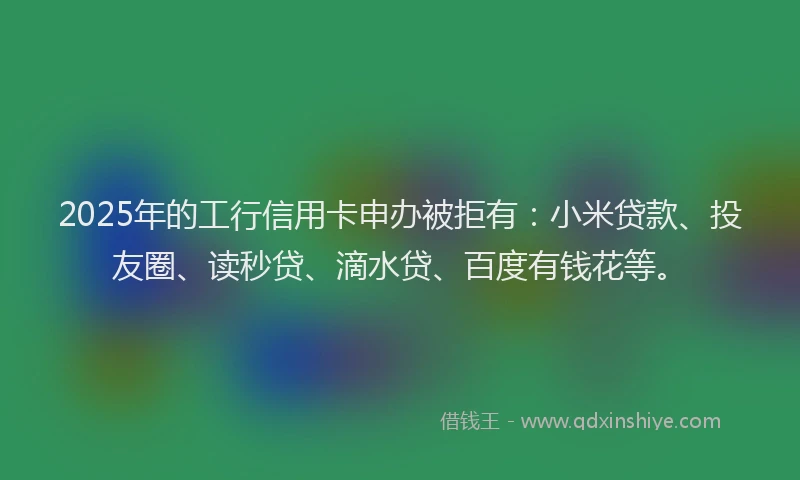 2025年的工行信用卡申办被拒有：小米贷款、投友圈、读秒贷、滴水贷、百度有钱花等。