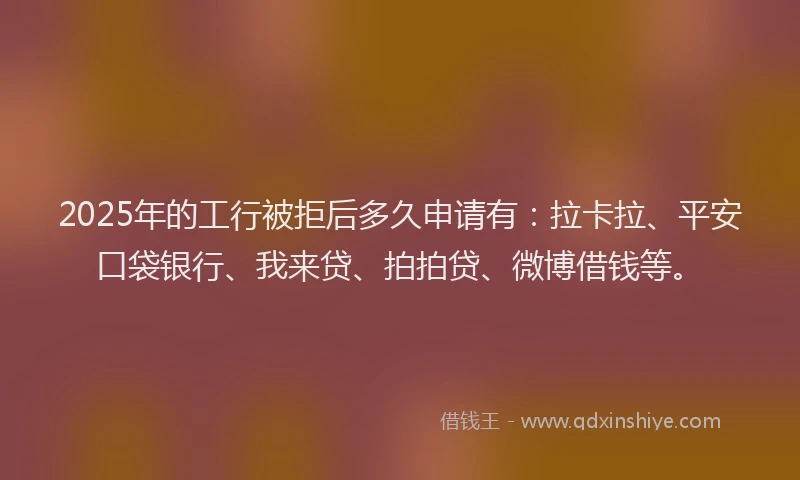 2025年的工行被拒后多久申请有：拉卡拉、平安口袋银行、我来贷、拍拍贷、微博借钱等。