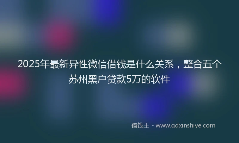 2025年最新异性微信借钱是什么关系，整合五个苏州黑户贷款5万的软件