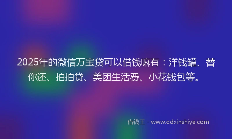 2025年的微信万宝贷可以借钱嘛有：洋钱罐、替你还、拍拍贷、美团生活费、小花钱包等。