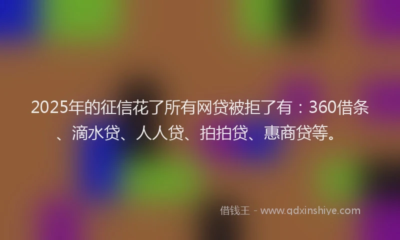 2025年的征信花了所有网贷被拒了有：360借条、滴水贷、人人贷、拍拍贷、惠商贷等。