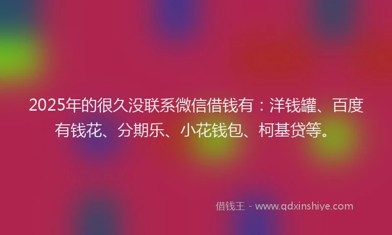 2025年的很久没联系微信借钱有：洋钱罐、百度有钱花、分期乐、小花钱包、柯基贷等。