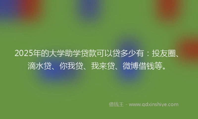 2025年的大学助学贷款可以贷多少有：投友圈、滴水贷、你我贷、我来贷、微博借钱等。