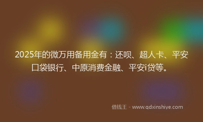 2025年的微万用备用金有：还呗、超人卡、平安口袋银行、中原消费金融、平安i贷等。