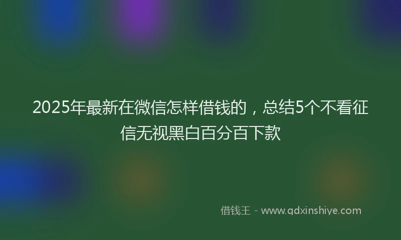 2025年最新在微信怎样借钱的，总结5个不看征信无视黑白百分百下款