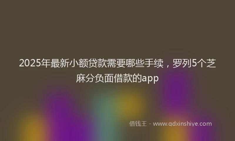 2025年最新小额贷款需要哪些手续，罗列5个芝麻分负面借款的app