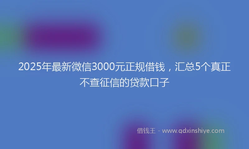 2025年最新微信3000元正规借钱，汇总5个真正不查征信的贷款口子