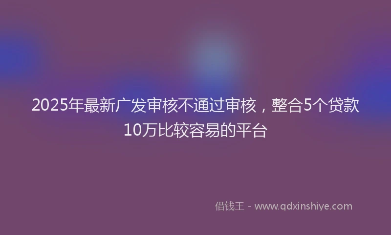 2025年最新广发审核不通过审核，整合5个贷款10万比较容易的平台