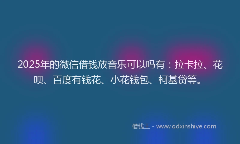 2025年的微信借钱放音乐可以吗有：拉卡拉、花呗、百度有钱花、小花钱包、柯基贷等。