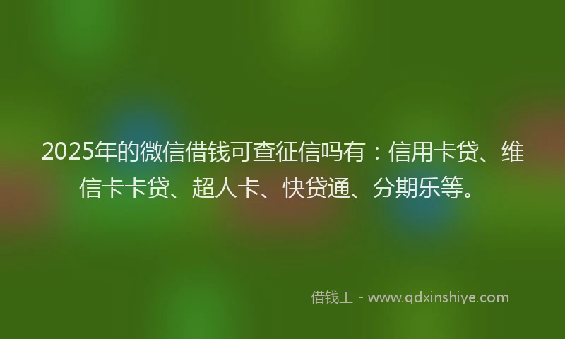 2025年的微信借钱可查征信吗有：信用卡贷、维信卡卡贷、超人卡、快贷通、分期乐等。