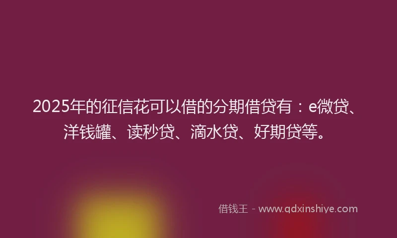 2025年的征信花可以借的分期借贷有：e微贷、洋钱罐、读秒贷、滴水贷、好期贷等。