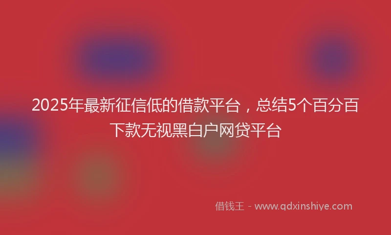 2025年最新征信低的借款平台，总结5个百分百下款无视黑白户网贷平台