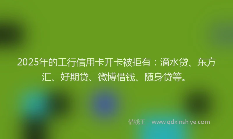 2025年的工行信用卡开卡被拒有：滴水贷、东方汇、好期贷、微博借钱、随身贷等。