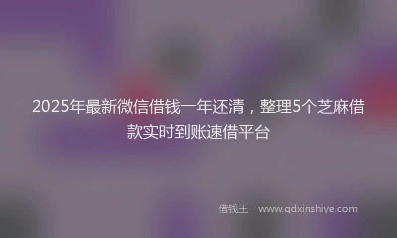 2025年最新微信借钱一年还清，整理5个芝麻借款实时到账速借平台