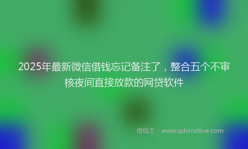 2025年最新微信借钱忘记备注了，整合五个不审核夜间直接放款的网贷软件
