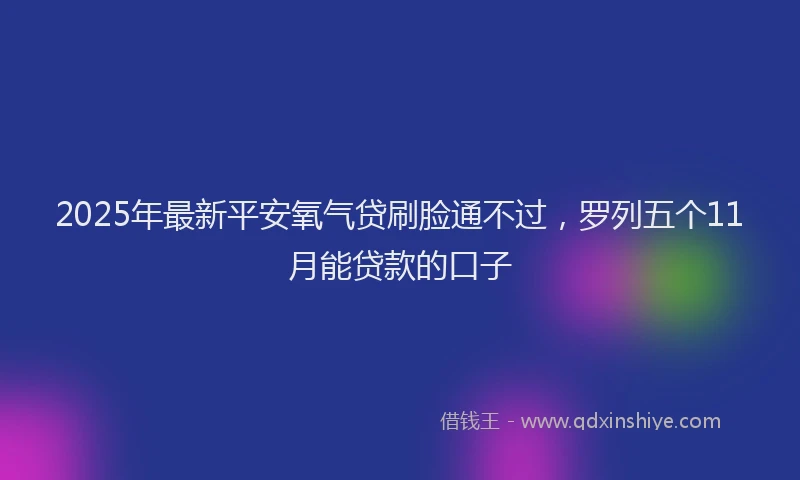2025年最新平安氧气贷刷脸通不过，罗列五个11月能贷款的口子