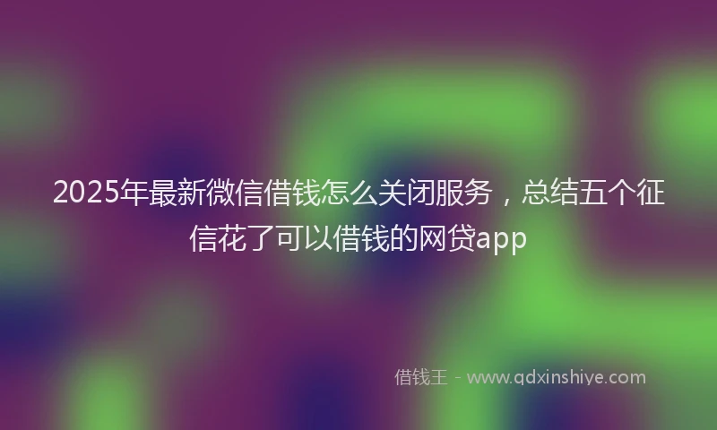 2025年最新微信借钱怎么关闭服务，总结五个征信花了可以借钱的网贷app