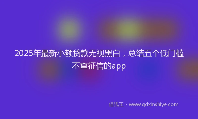 2025年最新小额贷款无视黑白，总结五个低门槛不查征信的app