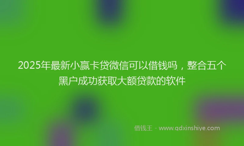 2025年最新小赢卡贷微信可以借钱吗，整合五个黑户成功获取大额贷款的软件