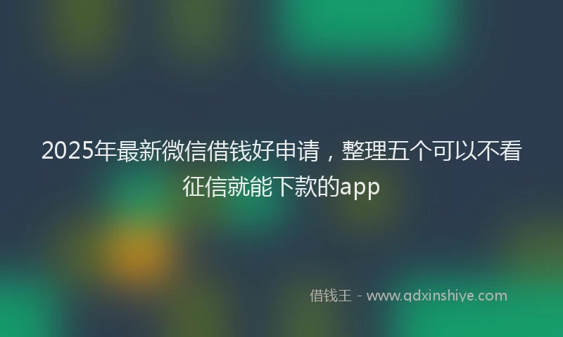 2025年最新微信借钱好申请，整理五个可以不看征信就能下款的app