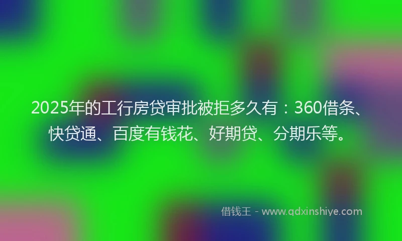2025年的工行房贷审批被拒多久有：360借条、快贷通、百度有钱花、好期贷、分期乐等。