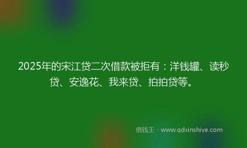 2025年的宋江贷二次借款被拒有：洋钱罐、读秒贷、安逸花、我来贷、拍拍贷等。