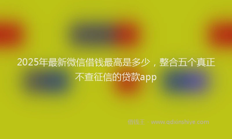 2025年最新微信借钱最高是多少，整合五个真正不查征信的贷款app