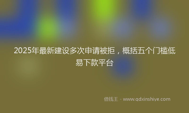 2025年最新建设多次申请被拒，概括五个门槛低易下款平台