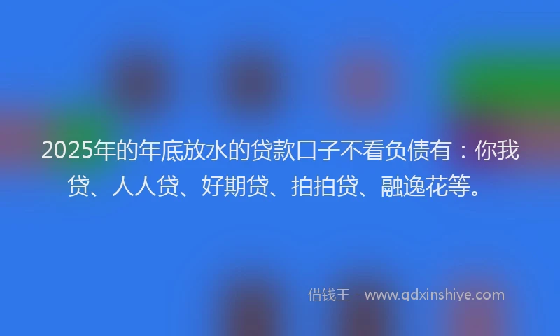 2025年的年底放水的贷款口子不看负债有：你我贷、人人贷、好期贷、拍拍贷、融逸花等。