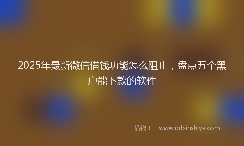 2025年最新微信借钱功能怎么阻止，盘点五个黑户能下款的软件