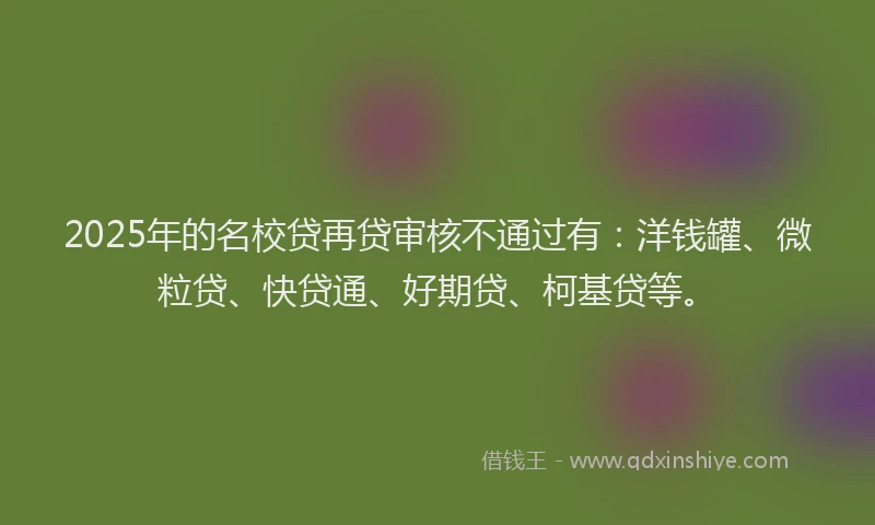 2025年的名校贷再贷审核不通过有：洋钱罐、微粒贷、快贷通、好期贷、柯基贷等。