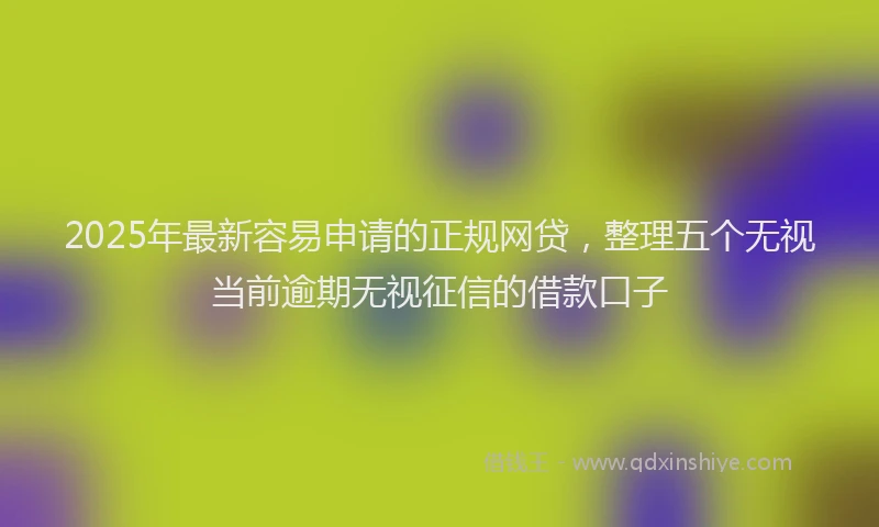 2025年最新容易申请的正规网贷，整理五个无视当前逾期无视征信的借款口子