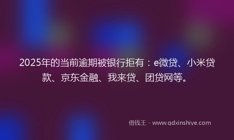 2025年的当前逾期被银行拒有：e微贷、小米贷款、京东金融、我来贷、团贷网等。