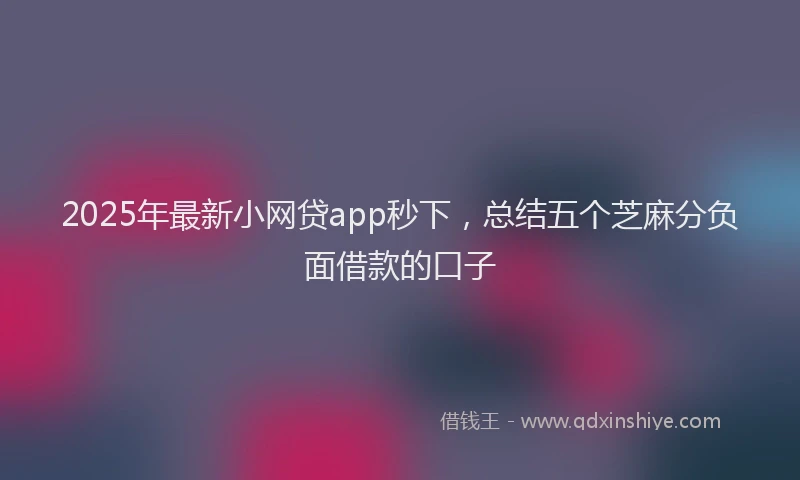 2025年最新小网贷app秒下，总结五个芝麻分负面借款的口子