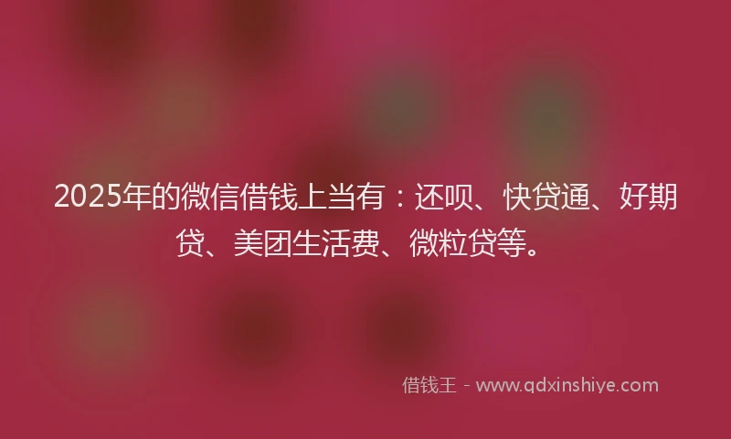 2025年的微信借钱上当有：还呗、快贷通、好期贷、美团生活费、微粒贷等。