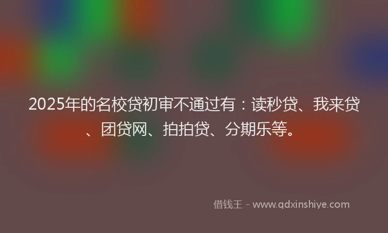 2025年的名校贷初审不通过有：读秒贷、我来贷、团贷网、拍拍贷、分期乐等。