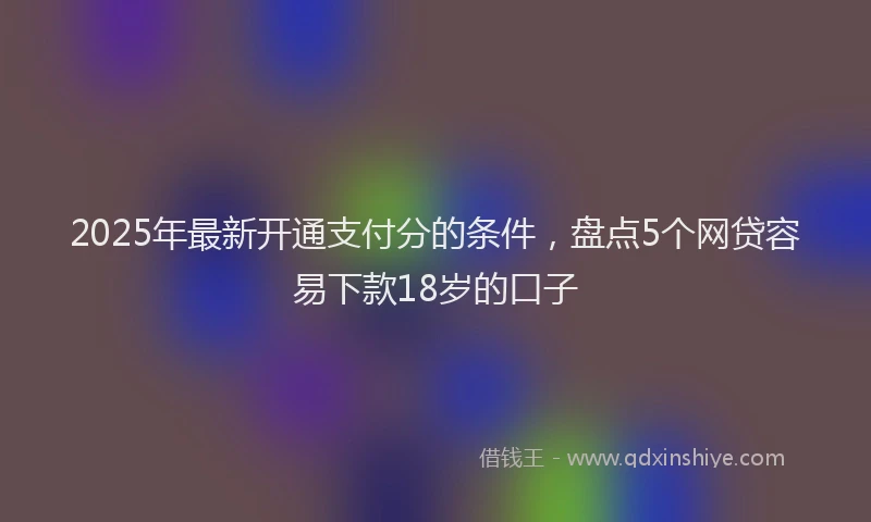2025年最新开通支付分的条件，盘点5个网贷容易下款18岁的口子